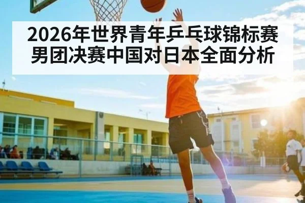 2026年世界青年乒乓球锦标赛男团决赛中国对日本全面分析