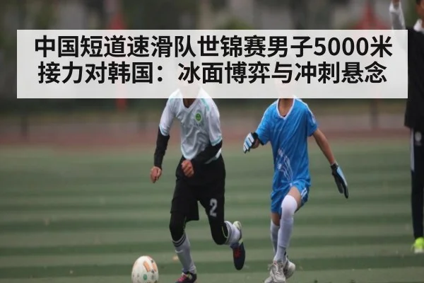 中国短道速滑队世锦赛男子5000米接力对韩国：冰面博弈与冲刺悬念