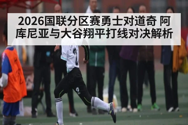 2026国联分区赛勇士对道奇 阿库尼亚与大谷翔平打线对决解析